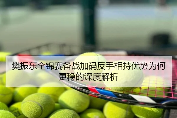 樊振东全锦赛备战加码反手相持优势为何更稳的深度解析