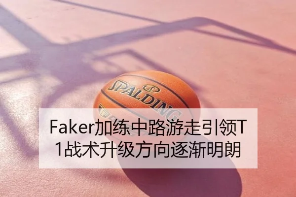Faker加练中路游走引领T1战术升级方向逐渐明朗